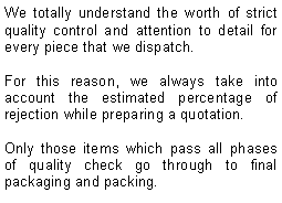 Text Box: We totally understand the worth of strict quality control and attention to detail for every piece that we dispatch. For this reason, we always take into account the estimated percentage of rejection while preparing a quotation. Only those items which pass all phases of quality check go through to final packaging and packing.